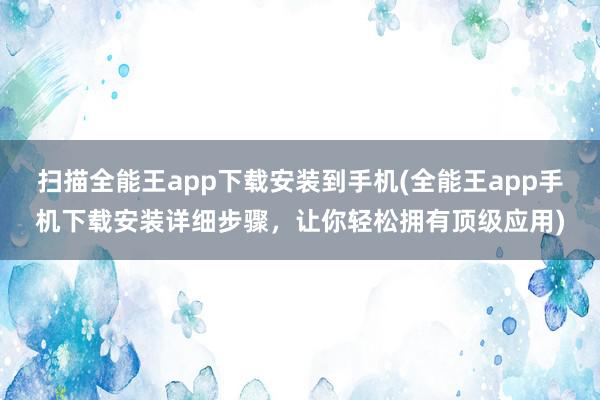 扫描全能王app下载安装到手机(全能王app手机下载安装详细步骤，让你轻松拥有顶级应用)