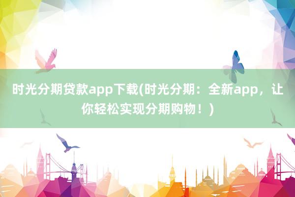 时光分期贷款app下载(时光分期：全新app，让你轻松实现分期购物！)